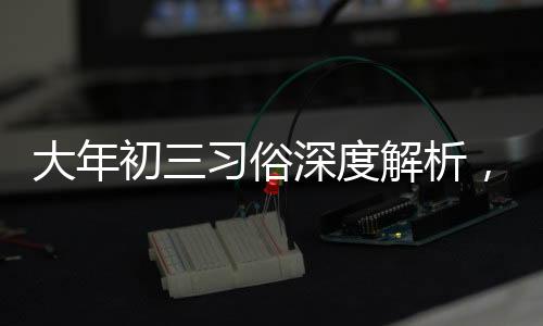 大年初三習(xí)俗深度解析，傳統(tǒng)習(xí)俗的魅力與傳承價(jià)值