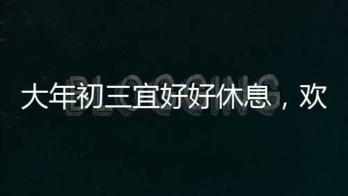 大年初三宜好好休息，歡慶春節(jié)之際，如何科學(xué)調(diào)整身心狀態(tài)
