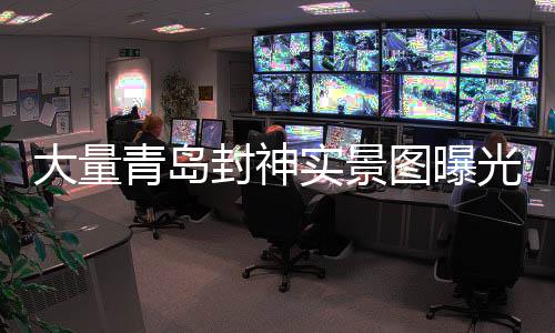 大量青島封神實(shí)景圖曝光