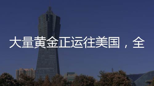 大量黃金正運往美國，全球黃金流動的新動態(tài)
