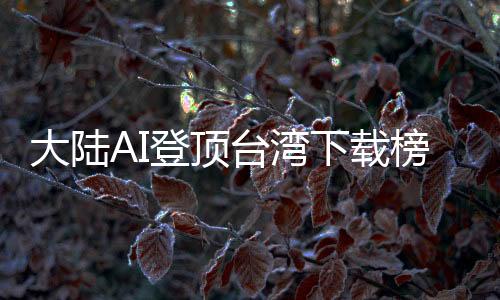 大陸AI登頂臺灣下載榜，島內熱議：技術超車美國