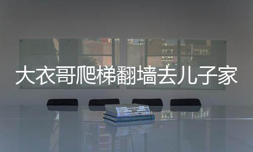 大衣哥爬梯翻墻去兒子家，一則鄰里間的溫情故事