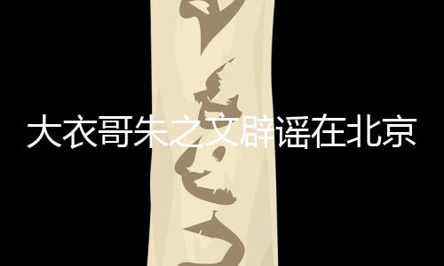 大衣哥朱之文辟謠在北京有豪宅的新聞