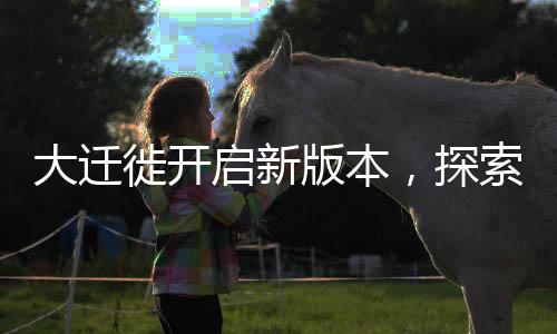 大遷徙開啟新版本，探索未知領(lǐng)域，邁向新征程