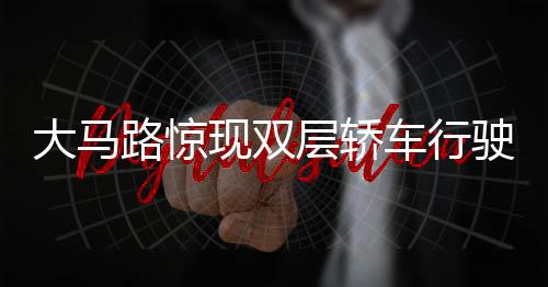大馬路驚現(xiàn)雙層轎車行駛，創(chuàng)新交通形態(tài)引熱議