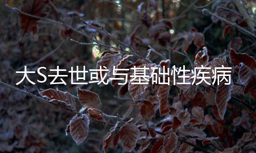 大S去世或與基礎性疾病有關——醫(yī)生的分析與思考