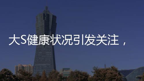 大S健康狀況引發(fā)關注，多次癲癇發(fā)作昏迷內(nèi)幕揭秘