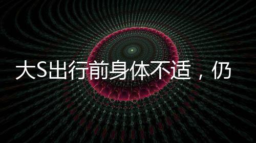 大S出行前身體不適，仍為團(tuán)聚飛赴日本