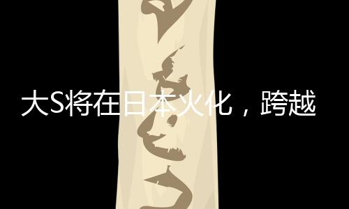 大S將在日本火化，跨越文化背景下的人間傳說再度翻新
