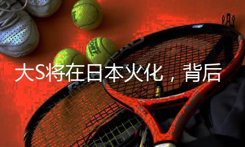 大S將在日本火化，背后故事引人深思