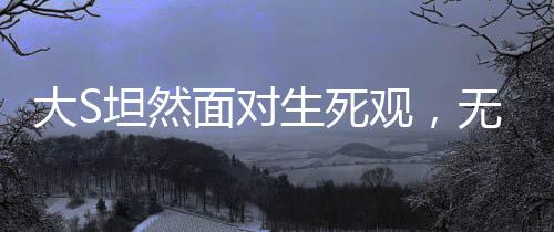 大S坦然面對生死觀，無畏死亡，珍視人生的獨特見解