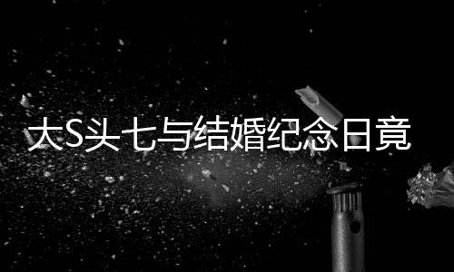 大S頭七與結(jié)婚紀(jì)念日竟是同一天，特殊緣分還是巧合？