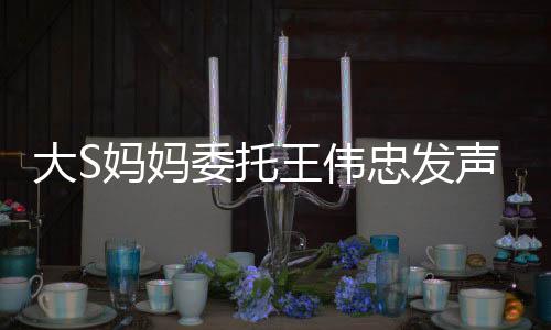 大S媽媽委托王偉忠發(fā)聲，揭露真相與揭秘背后的故事