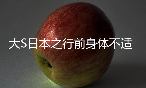 大S日本之行前身體不適，健康狀況引關(guān)注