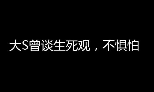 大S曾談生死觀，不懼怕死亡，勇敢直面生命終極之境