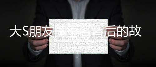 大S朋友圈簽名背后的故事與情感解析