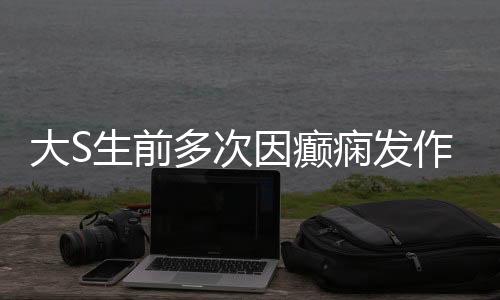 大S生前多次因癲癇發(fā)作昏迷住院，癲癇背后的故事