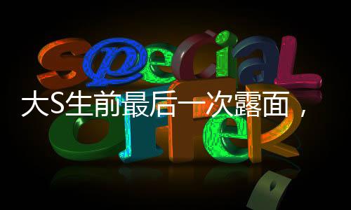 大S生前最后一次露面，回憶與致敬巨星最后的瞬間（一）