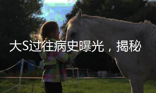 大S過(guò)往病史曝光，揭秘明星背后的健康歷程