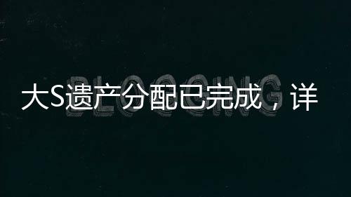 大S遺產(chǎn)分配已完成，詳細解讀分配細節(jié)與背后故事