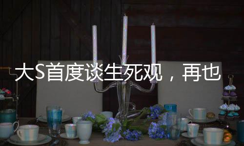 大S首度談生死觀，再也不懼怕死亡