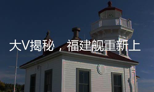 大V揭秘，福建艦重新上岸，新一輪的輝煌啟航