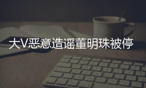 大V惡意造謠董明珠被停職審查遭禁言處理