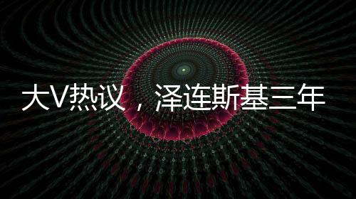 大V熱議，澤連斯基三年時光仿佛老去十歲