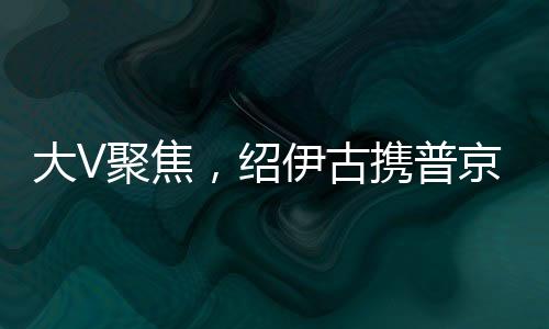 大V聚焦，紹伊古攜普京囑托到訪，俄中合作邁入新紀(jì)元