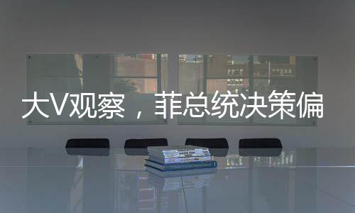 大V觀察，菲總統(tǒng)決策偏向，親華派遭遇冷落？