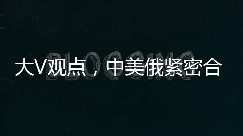 大V觀點，中美俄緊密合作，英法不滿亦難撼動