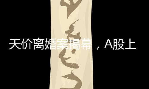 天價離婚案揭幕，A股上市公司的挑戰(zhàn)，女方或分獲高達(dá)四億財產(chǎn)分割