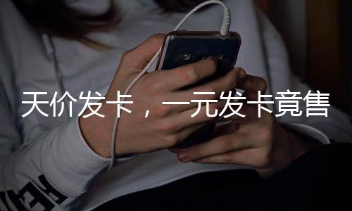 天價(jià)發(fā)卡，一元發(fā)卡竟售至兩千七百元揭秘天價(jià)發(fā)卡背后的故事
