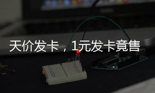 天價發(fā)卡，1元發(fā)卡竟售至2700元背后的商業(yè)洞察與現(xiàn)象解析