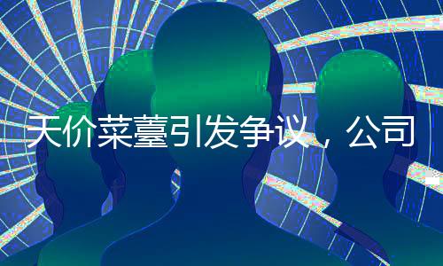 天價菜薹引發(fā)爭議，公司回應(yīng)并下架相關(guān)商品