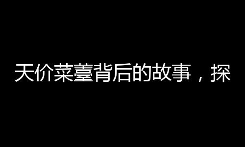 天價菜薹背后的故事，探尋珍稀食材背后的價值與市場現(xiàn)象