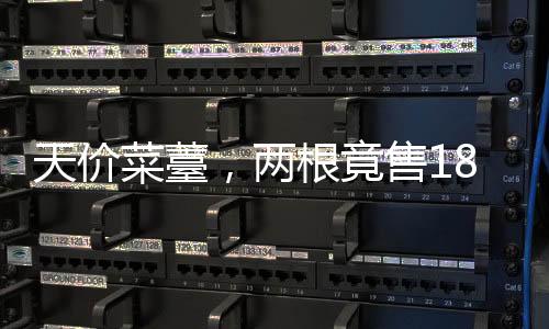 天價(jià)菜薹，兩根竟售18888元，引發(fā)市場(chǎng)熱議