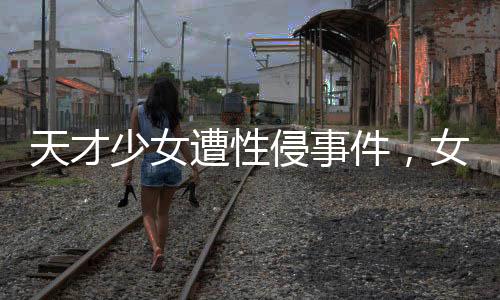 天才少女遭性侵事件，女生好友發(fā)聲