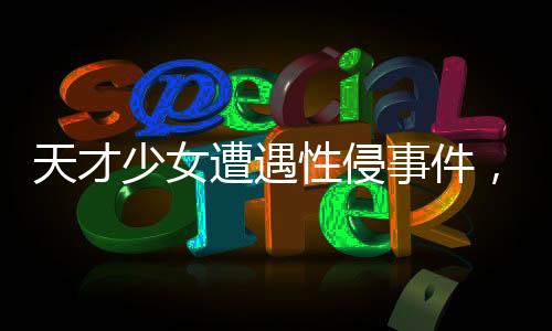 天才少女遭遇性侵事件，好友發(fā)聲揭示真相