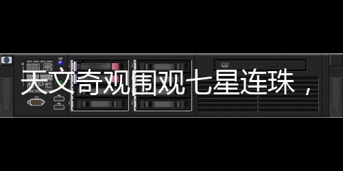 天文奇觀圍觀七星連珠，千載難逢的天文盛宴