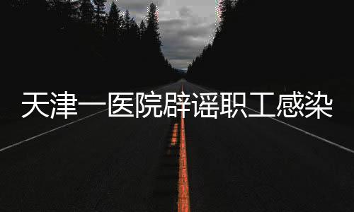 天津一醫(yī)院辟謠職工感染傳染性疾病