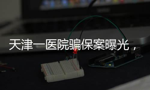 天津一醫(yī)院騙保案曝光，涉案金額上億元，七人被捕