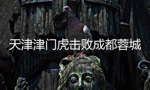天津津門虎擊敗成都蓉城，首次勝利震驚賽場