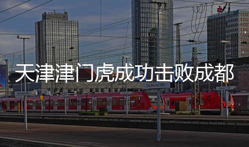 天津津門虎成功擊敗成都蓉城，一場(chǎng)歷史性的勝利