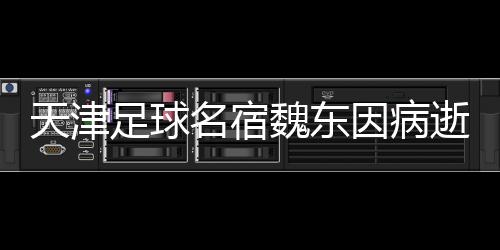 天津足球名宿魏東因病逝世，享年XX歲——懷念一位不朽的足球傳奇