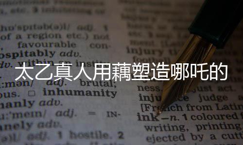 太乙真人用藕塑造哪吒的背后故事與深層寓意