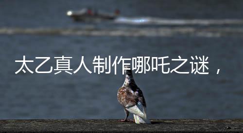 太乙真人制作哪吒之謎，為何選材蓮藕的秘密