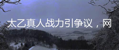 太乙真人戰(zhàn)力引爭(zhēng)議，網(wǎng)友吐槽戰(zhàn)力地板背后隱藏什么？