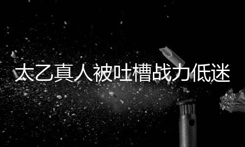 太乙真人被吐槽戰(zhàn)力低迷，粉絲反應引發(fā)網(wǎng)友熱議