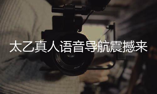 太乙真人語(yǔ)音導(dǎo)航震撼來(lái)襲，引領(lǐng)智能導(dǎo)航新紀(jì)元
